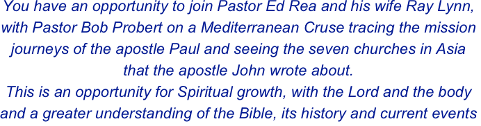 You have an opportunity to join Pastor Ed Rea and his wife Ray Lynn, with Pastor Bob Probert on a Mediterranean Cruse tracing the mission journeys of the apostle Paul and seeing the seven churches in Asia that the apostle John wrote about.  
This is an opportunity for Spiritual growth, with the Lord and the body and a greater understanding of the Bible, its history and current events